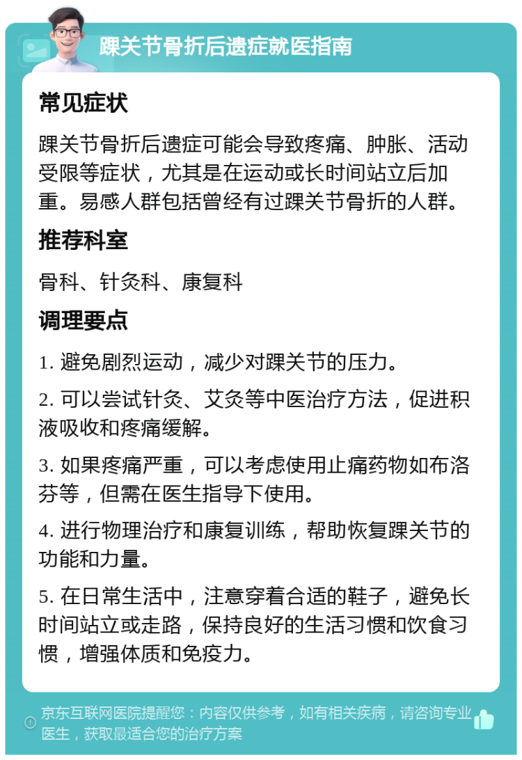 踝关节骨折后遗症就医指南 常见症状 踝关节骨折后遗症可能会导致疼痛、肿胀、活动受限等症状，尤其是在运动或长时间站立后加重。易感人群包括曾经有过踝关节骨折的人群。 推荐科室 骨科、针灸科、康复科 调理要点 1. 避免剧烈运动，减少对踝关节的压力。 2. 可以尝试针灸、艾灸等中医治疗方法，促进积液吸收和疼痛缓解。 3. 如果疼痛严重，可以考虑使用止痛药物如布洛芬等，但需在医生指导下使用。 4. 进行物理治疗和康复训练，帮助恢复踝关节的功能和力量。 5. 在日常生活中，注意穿着合适的鞋子，避免长时间站立或走路，保持良好的生活习惯和饮食习惯，增强体质和免疫力。