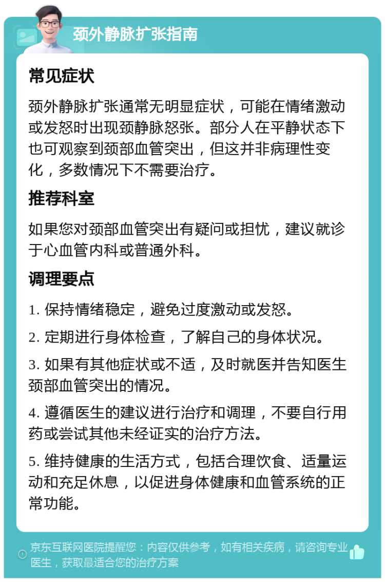 颈外静脉扩张指南 常见症状 颈外静脉扩张通常无明显症状，可能在情绪激动或发怒时出现颈静脉怒张。部分人在平静状态下也可观察到颈部血管突出，但这并非病理性变化，多数情况下不需要治疗。 推荐科室 如果您对颈部血管突出有疑问或担忧，建议就诊于心血管内科或普通外科。 调理要点 1. 保持情绪稳定，避免过度激动或发怒。 2. 定期进行身体检查，了解自己的身体状况。 3. 如果有其他症状或不适，及时就医并告知医生颈部血管突出的情况。 4. 遵循医生的建议进行治疗和调理，不要自行用药或尝试其他未经证实的治疗方法。 5. 维持健康的生活方式，包括合理饮食、适量运动和充足休息，以促进身体健康和血管系统的正常功能。