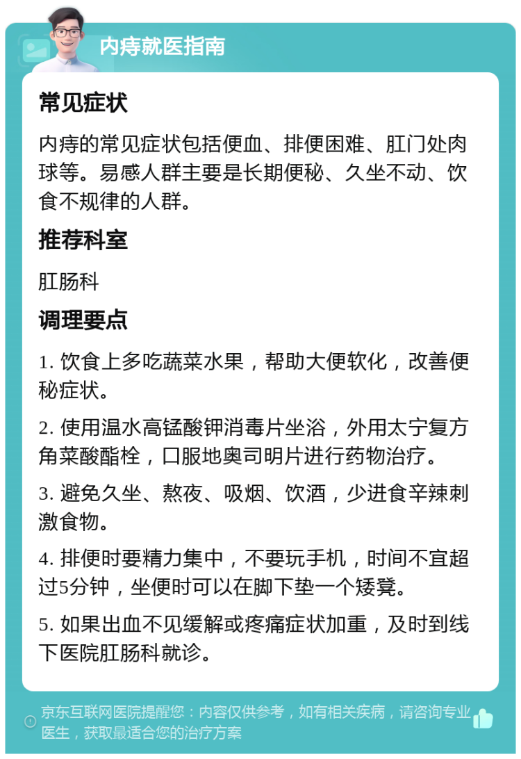 内痔就医指南 常见症状 内痔的常见症状包括便血、排便困难、肛门处肉球等。易感人群主要是长期便秘、久坐不动、饮食不规律的人群。 推荐科室 肛肠科 调理要点 1. 饮食上多吃蔬菜水果，帮助大便软化，改善便秘症状。 2. 使用温水高锰酸钾消毒片坐浴，外用太宁复方角菜酸酯栓，口服地奥司明片进行药物治疗。 3. 避免久坐、熬夜、吸烟、饮酒，少进食辛辣刺激食物。 4. 排便时要精力集中，不要玩手机，时间不宜超过5分钟，坐便时可以在脚下垫一个矮凳。 5. 如果出血不见缓解或疼痛症状加重，及时到线下医院肛肠科就诊。