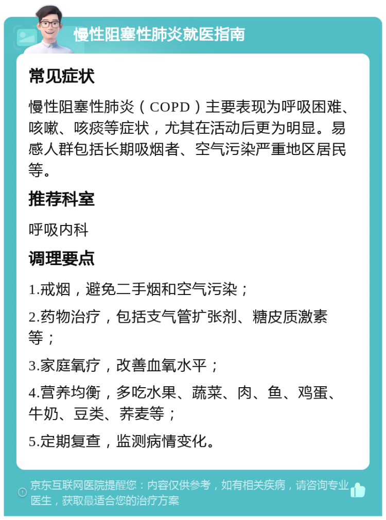 慢性阻塞性肺炎就医指南 常见症状 慢性阻塞性肺炎（COPD）主要表现为呼吸困难、咳嗽、咳痰等症状，尤其在活动后更为明显。易感人群包括长期吸烟者、空气污染严重地区居民等。 推荐科室 呼吸内科 调理要点 1.戒烟，避免二手烟和空气污染； 2.药物治疗，包括支气管扩张剂、糖皮质激素等； 3.家庭氧疗，改善血氧水平； 4.营养均衡，多吃水果、蔬菜、肉、鱼、鸡蛋、牛奶、豆类、荞麦等； 5.定期复查，监测病情变化。