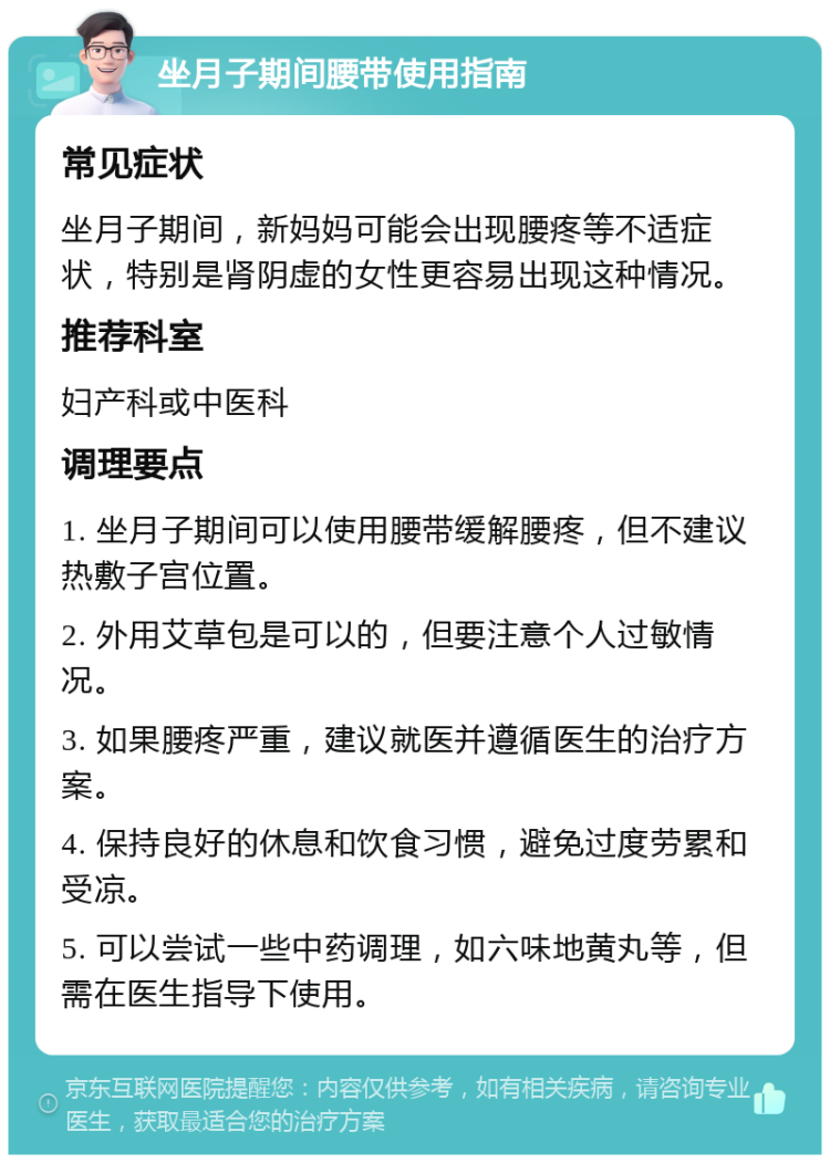 坐月子期间腰带使用指南 常见症状 坐月子期间，新妈妈可能会出现腰疼等不适症状，特别是肾阴虚的女性更容易出现这种情况。 推荐科室 妇产科或中医科 调理要点 1. 坐月子期间可以使用腰带缓解腰疼，但不建议热敷子宫位置。 2. 外用艾草包是可以的，但要注意个人过敏情况。 3. 如果腰疼严重，建议就医并遵循医生的治疗方案。 4. 保持良好的休息和饮食习惯，避免过度劳累和受凉。 5. 可以尝试一些中药调理，如六味地黄丸等，但需在医生指导下使用。