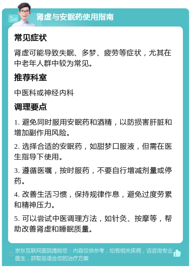 肾虚与安眠药使用指南 常见症状 肾虚可能导致失眠、多梦、疲劳等症状，尤其在中老年人群中较为常见。 推荐科室 中医科或神经内科 调理要点 1. 避免同时服用安眠药和酒精，以防损害肝脏和增加副作用风险。 2. 选择合适的安眠药，如甜梦口服液，但需在医生指导下使用。 3. 遵循医嘱，按时服药，不要自行增减剂量或停药。 4. 改善生活习惯，保持规律作息，避免过度劳累和精神压力。 5. 可以尝试中医调理方法，如针灸、按摩等，帮助改善肾虚和睡眠质量。