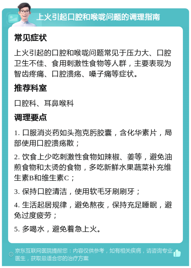 上火引起口腔和喉咙问题的调理指南 常见症状 上火引起的口腔和喉咙问题常见于压力大、口腔卫生不佳、食用刺激性食物等人群，主要表现为智齿疼痛、口腔溃疡、嗓子痛等症状。 推荐科室 口腔科、耳鼻喉科 调理要点 1. 口服消炎药如头孢克肟胶囊，含化华素片，局部使用口腔溃疡散； 2. 饮食上少吃刺激性食物如辣椒、姜等，避免油煎食物和太烫的食物，多吃新鲜水果蔬菜补充维生素B和维生素C； 3. 保持口腔清洁，使用软毛牙刷刷牙； 4. 生活起居规律，避免熬夜，保持充足睡眠，避免过度疲劳； 5. 多喝水，避免着急上火。