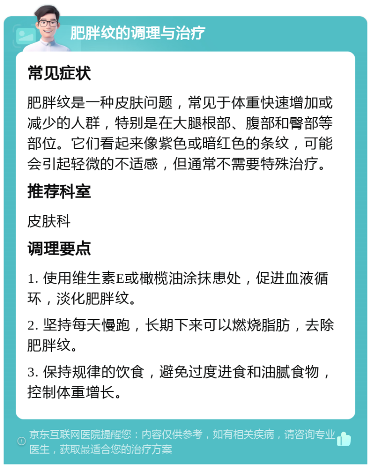 肥胖纹的调理与治疗 常见症状 肥胖纹是一种皮肤问题，常见于体重快速增加或减少的人群，特别是在大腿根部、腹部和臀部等部位。它们看起来像紫色或暗红色的条纹，可能会引起轻微的不适感，但通常不需要特殊治疗。 推荐科室 皮肤科 调理要点 1. 使用维生素E或橄榄油涂抹患处，促进血液循环，淡化肥胖纹。 2. 坚持每天慢跑，长期下来可以燃烧脂肪，去除肥胖纹。 3. 保持规律的饮食，避免过度进食和油腻食物，控制体重增长。