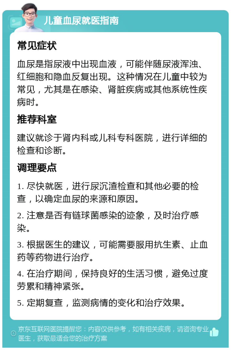 儿童血尿就医指南 常见症状 血尿是指尿液中出现血液，可能伴随尿液浑浊、红细胞和隐血反复出现。这种情况在儿童中较为常见，尤其是在感染、肾脏疾病或其他系统性疾病时。 推荐科室 建议就诊于肾内科或儿科专科医院，进行详细的检查和诊断。 调理要点 1. 尽快就医，进行尿沉渣检查和其他必要的检查，以确定血尿的来源和原因。 2. 注意是否有链球菌感染的迹象，及时治疗感染。 3. 根据医生的建议，可能需要服用抗生素、止血药等药物进行治疗。 4. 在治疗期间，保持良好的生活习惯，避免过度劳累和精神紧张。 5. 定期复查，监测病情的变化和治疗效果。