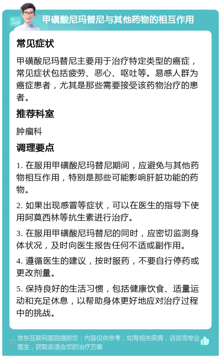 甲磺酸尼玛替尼与其他药物的相互作用 常见症状 甲磺酸尼玛替尼主要用于治疗特定类型的癌症，常见症状包括疲劳、恶心、呕吐等。易感人群为癌症患者，尤其是那些需要接受该药物治疗的患者。 推荐科室 肿瘤科 调理要点 1. 在服用甲磺酸尼玛替尼期间，应避免与其他药物相互作用，特别是那些可能影响肝脏功能的药物。 2. 如果出现感冒等症状，可以在医生的指导下使用阿莫西林等抗生素进行治疗。 3. 在服用甲磺酸尼玛替尼的同时，应密切监测身体状况，及时向医生报告任何不适或副作用。 4. 遵循医生的建议，按时服药，不要自行停药或更改剂量。 5. 保持良好的生活习惯，包括健康饮食、适量运动和充足休息，以帮助身体更好地应对治疗过程中的挑战。