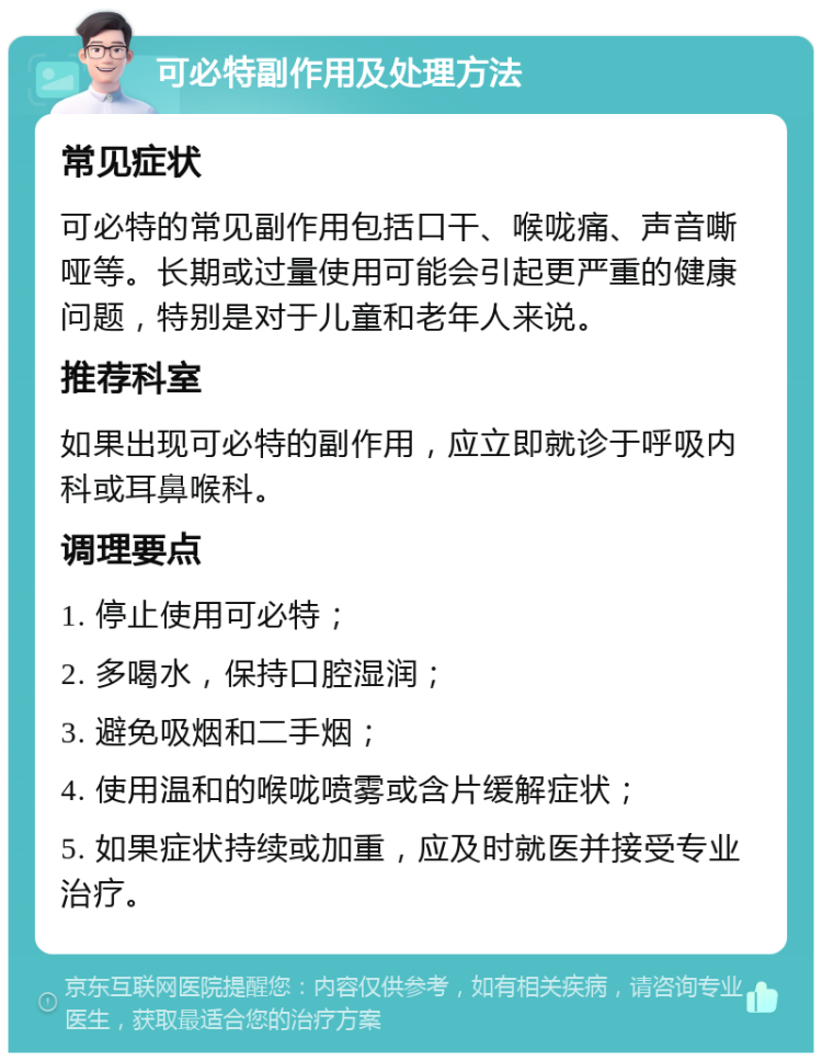 可必特副作用及处理方法 常见症状 可必特的常见副作用包括口干、喉咙痛、声音嘶哑等。长期或过量使用可能会引起更严重的健康问题，特别是对于儿童和老年人来说。 推荐科室 如果出现可必特的副作用，应立即就诊于呼吸内科或耳鼻喉科。 调理要点 1. 停止使用可必特； 2. 多喝水，保持口腔湿润； 3. 避免吸烟和二手烟； 4. 使用温和的喉咙喷雾或含片缓解症状； 5. 如果症状持续或加重，应及时就医并接受专业治疗。