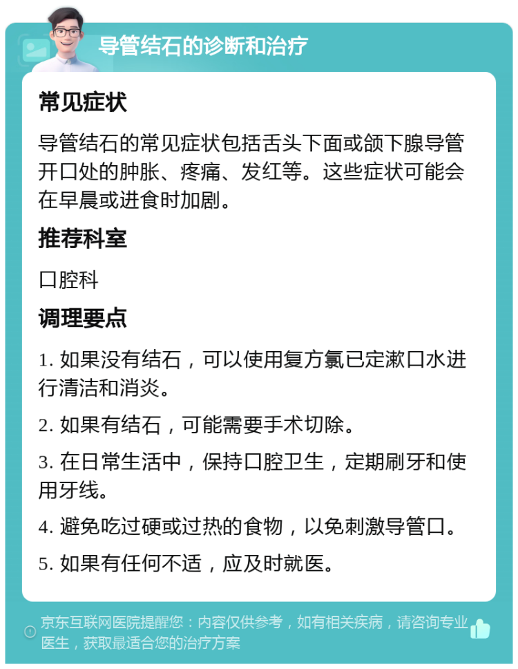 导管结石的诊断和治疗 常见症状 导管结石的常见症状包括舌头下面或颌下腺导管开口处的肿胀、疼痛、发红等。这些症状可能会在早晨或进食时加剧。 推荐科室 口腔科 调理要点 1. 如果没有结石，可以使用复方氯已定漱口水进行清洁和消炎。 2. 如果有结石，可能需要手术切除。 3. 在日常生活中，保持口腔卫生，定期刷牙和使用牙线。 4. 避免吃过硬或过热的食物，以免刺激导管口。 5. 如果有任何不适，应及时就医。