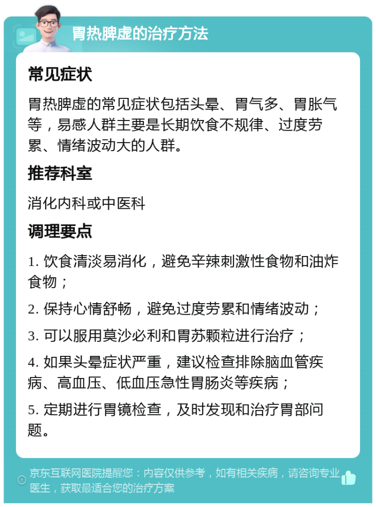 胃热脾虚的治疗方法 常见症状 胃热脾虚的常见症状包括头晕、胃气多、胃胀气等，易感人群主要是长期饮食不规律、过度劳累、情绪波动大的人群。 推荐科室 消化内科或中医科 调理要点 1. 饮食清淡易消化，避免辛辣刺激性食物和油炸食物； 2. 保持心情舒畅，避免过度劳累和情绪波动； 3. 可以服用莫沙必利和胃苏颗粒进行治疗； 4. 如果头晕症状严重，建议检查排除脑血管疾病、高血压、低血压急性胃肠炎等疾病； 5. 定期进行胃镜检查，及时发现和治疗胃部问题。