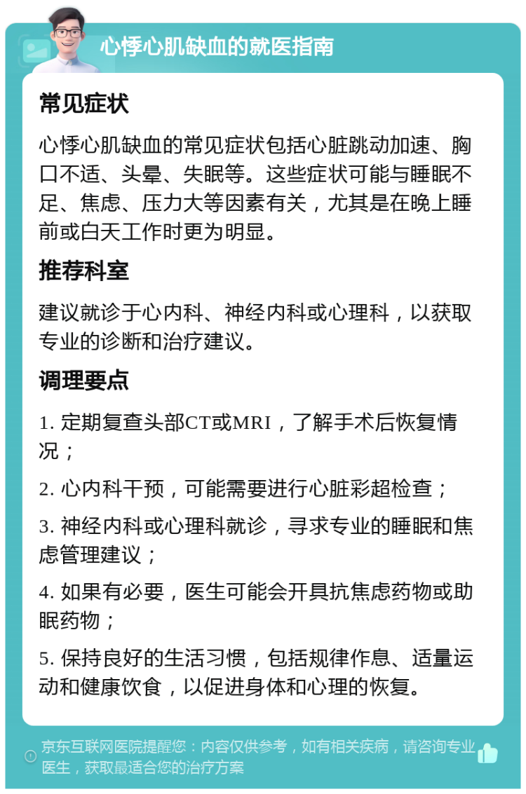 心悸心肌缺血的就医指南 常见症状 心悸心肌缺血的常见症状包括心脏跳动加速、胸口不适、头晕、失眠等。这些症状可能与睡眠不足、焦虑、压力大等因素有关，尤其是在晚上睡前或白天工作时更为明显。 推荐科室 建议就诊于心内科、神经内科或心理科，以获取专业的诊断和治疗建议。 调理要点 1. 定期复查头部CT或MRI，了解手术后恢复情况； 2. 心内科干预，可能需要进行心脏彩超检查； 3. 神经内科或心理科就诊，寻求专业的睡眠和焦虑管理建议； 4. 如果有必要，医生可能会开具抗焦虑药物或助眠药物； 5. 保持良好的生活习惯，包括规律作息、适量运动和健康饮食，以促进身体和心理的恢复。