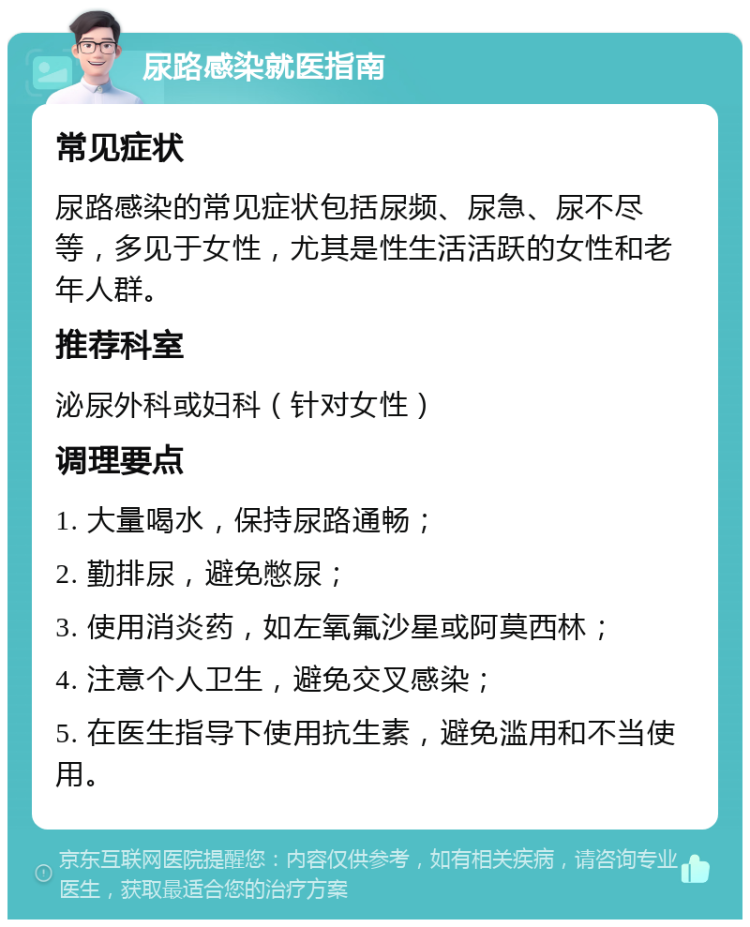 尿路感染就医指南 常见症状 尿路感染的常见症状包括尿频、尿急、尿不尽等，多见于女性，尤其是性生活活跃的女性和老年人群。 推荐科室 泌尿外科或妇科（针对女性） 调理要点 1. 大量喝水，保持尿路通畅； 2. 勤排尿，避免憋尿； 3. 使用消炎药，如左氧氟沙星或阿莫西林； 4. 注意个人卫生，避免交叉感染； 5. 在医生指导下使用抗生素，避免滥用和不当使用。