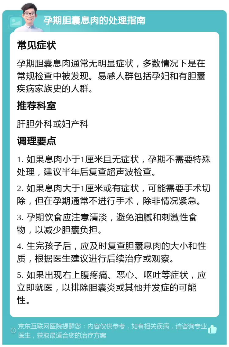 孕期胆囊息肉的处理指南 常见症状 孕期胆囊息肉通常无明显症状，多数情况下是在常规检查中被发现。易感人群包括孕妇和有胆囊疾病家族史的人群。 推荐科室 肝胆外科或妇产科 调理要点 1. 如果息肉小于1厘米且无症状，孕期不需要特殊处理，建议半年后复查超声波检查。 2. 如果息肉大于1厘米或有症状，可能需要手术切除，但在孕期通常不进行手术，除非情况紧急。 3. 孕期饮食应注意清淡，避免油腻和刺激性食物，以减少胆囊负担。 4. 生完孩子后，应及时复查胆囊息肉的大小和性质，根据医生建议进行后续治疗或观察。 5. 如果出现右上腹疼痛、恶心、呕吐等症状，应立即就医，以排除胆囊炎或其他并发症的可能性。