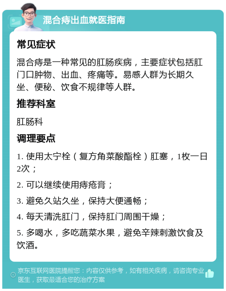 混合痔出血就医指南 常见症状 混合痔是一种常见的肛肠疾病，主要症状包括肛门口肿物、出血、疼痛等。易感人群为长期久坐、便秘、饮食不规律等人群。 推荐科室 肛肠科 调理要点 1. 使用太宁栓（复方角菜酸酯栓）肛塞，1枚一日2次； 2. 可以继续使用痔疮膏； 3. 避免久站久坐，保持大便通畅； 4. 每天清洗肛门，保持肛门周围干燥； 5. 多喝水，多吃蔬菜水果，避免辛辣刺激饮食及饮酒。