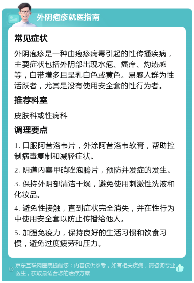 外阴疱疹就医指南 常见症状 外阴疱疹是一种由疱疹病毒引起的性传播疾病，主要症状包括外阴部出现水疱、瘙痒、灼热感等，白带增多且呈乳白色或黄色。易感人群为性活跃者，尤其是没有使用安全套的性行为者。 推荐科室 皮肤科或性病科 调理要点 1. 口服阿昔洛韦片，外涂阿昔洛韦软膏，帮助控制病毒复制和减轻症状。 2. 阴道内塞甲硝唑泡腾片，预防并发症的发生。 3. 保持外阴部清洁干燥，避免使用刺激性洗液和化妆品。 4. 避免性接触，直到症状完全消失，并在性行为中使用安全套以防止传播给他人。 5. 加强免疫力，保持良好的生活习惯和饮食习惯，避免过度疲劳和压力。