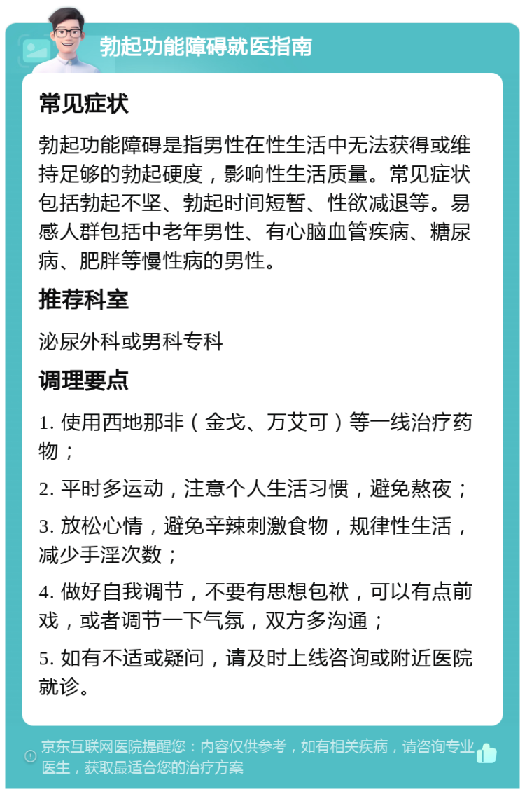 勃起功能障碍就医指南 常见症状 勃起功能障碍是指男性在性生活中无法获得或维持足够的勃起硬度，影响性生活质量。常见症状包括勃起不坚、勃起时间短暂、性欲减退等。易感人群包括中老年男性、有心脑血管疾病、糖尿病、肥胖等慢性病的男性。 推荐科室 泌尿外科或男科专科 调理要点 1. 使用西地那非（金戈、万艾可）等一线治疗药物； 2. 平时多运动，注意个人生活习惯，避免熬夜； 3. 放松心情，避免辛辣刺激食物，规律性生活，减少手淫次数； 4. 做好自我调节，不要有思想包袱，可以有点前戏，或者调节一下气氛，双方多沟通； 5. 如有不适或疑问，请及时上线咨询或附近医院就诊。