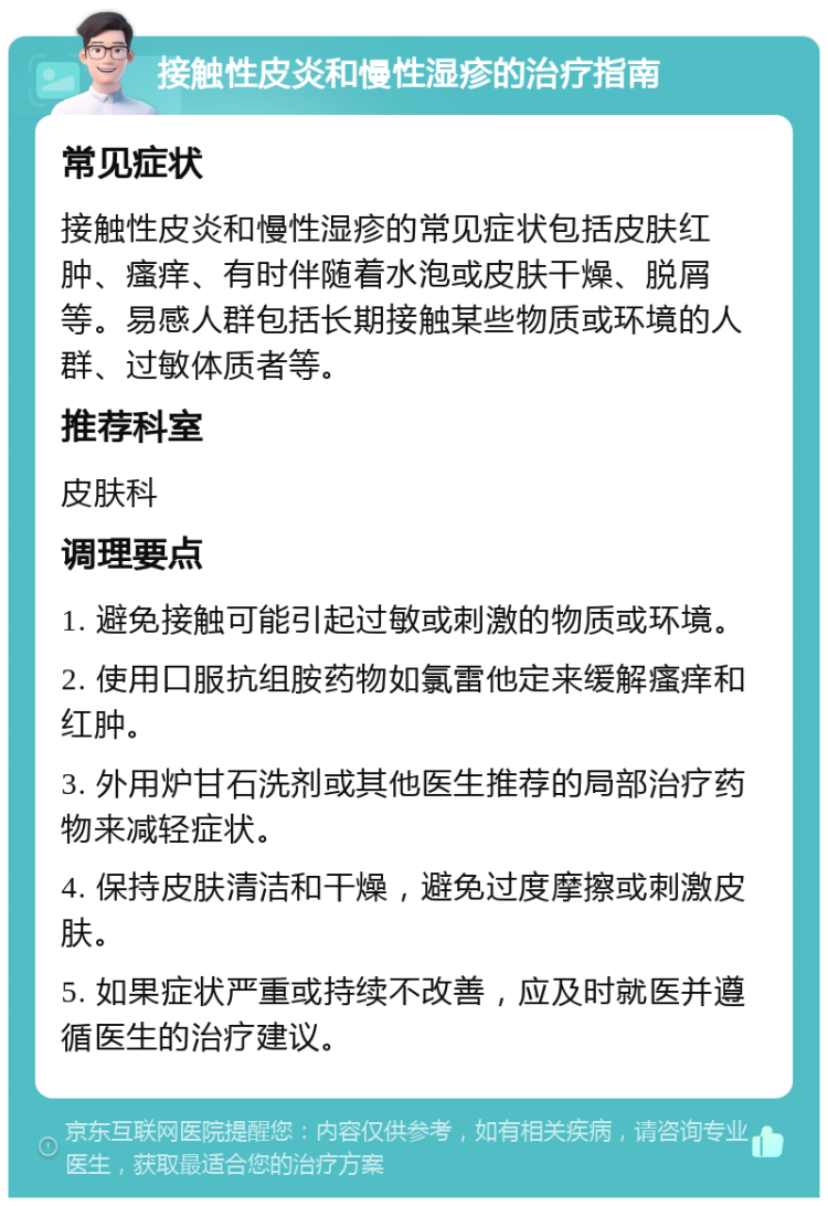 接触性皮炎和慢性湿疹的治疗指南 常见症状 接触性皮炎和慢性湿疹的常见症状包括皮肤红肿、瘙痒、有时伴随着水泡或皮肤干燥、脱屑等。易感人群包括长期接触某些物质或环境的人群、过敏体质者等。 推荐科室 皮肤科 调理要点 1. 避免接触可能引起过敏或刺激的物质或环境。 2. 使用口服抗组胺药物如氯雷他定来缓解瘙痒和红肿。 3. 外用炉甘石洗剂或其他医生推荐的局部治疗药物来减轻症状。 4. 保持皮肤清洁和干燥，避免过度摩擦或刺激皮肤。 5. 如果症状严重或持续不改善，应及时就医并遵循医生的治疗建议。