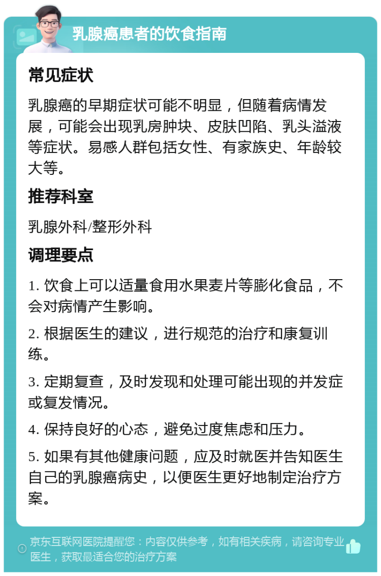 乳腺癌患者的饮食指南 常见症状 乳腺癌的早期症状可能不明显，但随着病情发展，可能会出现乳房肿块、皮肤凹陷、乳头溢液等症状。易感人群包括女性、有家族史、年龄较大等。 推荐科室 乳腺外科/整形外科 调理要点 1. 饮食上可以适量食用水果麦片等膨化食品，不会对病情产生影响。 2. 根据医生的建议，进行规范的治疗和康复训练。 3. 定期复查，及时发现和处理可能出现的并发症或复发情况。 4. 保持良好的心态，避免过度焦虑和压力。 5. 如果有其他健康问题，应及时就医并告知医生自己的乳腺癌病史，以便医生更好地制定治疗方案。