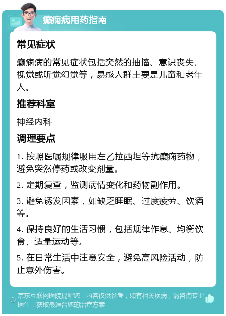 癫痫病用药指南 常见症状 癫痫病的常见症状包括突然的抽搐、意识丧失、视觉或听觉幻觉等，易感人群主要是儿童和老年人。 推荐科室 神经内科 调理要点 1. 按照医嘱规律服用左乙拉西坦等抗癫痫药物，避免突然停药或改变剂量。 2. 定期复查，监测病情变化和药物副作用。 3. 避免诱发因素，如缺乏睡眠、过度疲劳、饮酒等。 4. 保持良好的生活习惯，包括规律作息、均衡饮食、适量运动等。 5. 在日常生活中注意安全，避免高风险活动，防止意外伤害。