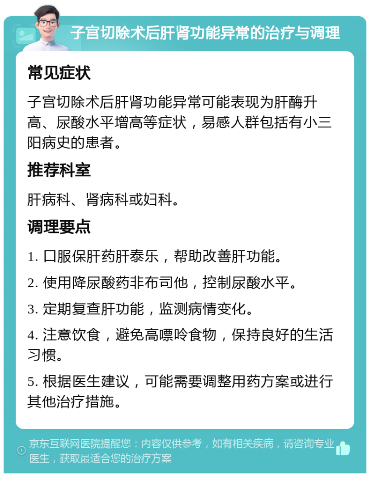 子宫切除术后肝肾功能异常的治疗与调理 常见症状 子宫切除术后肝肾功能异常可能表现为肝酶升高、尿酸水平增高等症状，易感人群包括有小三阳病史的患者。 推荐科室 肝病科、肾病科或妇科。 调理要点 1. 口服保肝药肝泰乐，帮助改善肝功能。 2. 使用降尿酸药非布司他，控制尿酸水平。 3. 定期复查肝功能，监测病情变化。 4. 注意饮食，避免高嘌呤食物，保持良好的生活习惯。 5. 根据医生建议，可能需要调整用药方案或进行其他治疗措施。