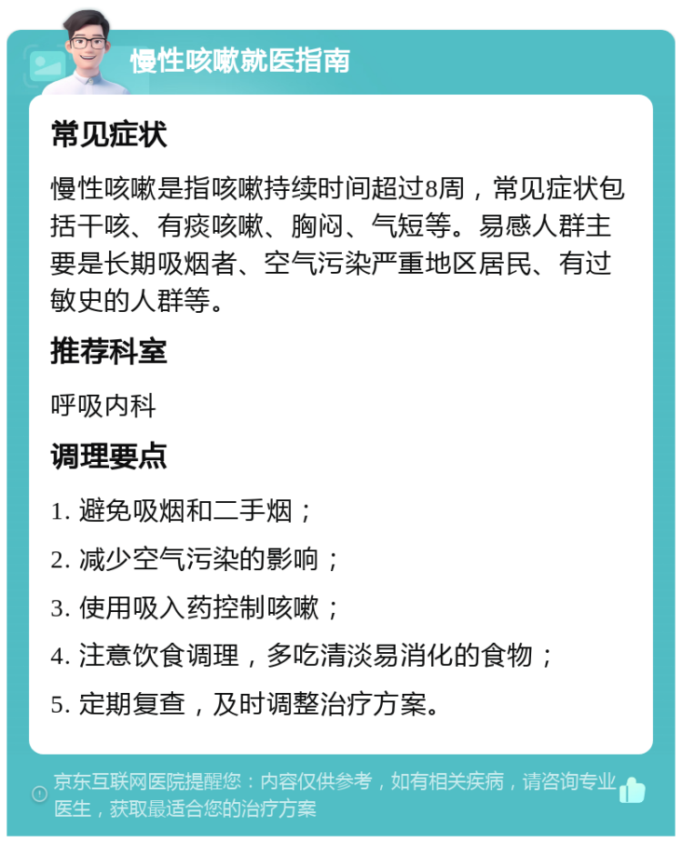 慢性咳嗽就医指南 常见症状 慢性咳嗽是指咳嗽持续时间超过8周，常见症状包括干咳、有痰咳嗽、胸闷、气短等。易感人群主要是长期吸烟者、空气污染严重地区居民、有过敏史的人群等。 推荐科室 呼吸内科 调理要点 1. 避免吸烟和二手烟； 2. 减少空气污染的影响； 3. 使用吸入药控制咳嗽； 4. 注意饮食调理，多吃清淡易消化的食物； 5. 定期复查，及时调整治疗方案。