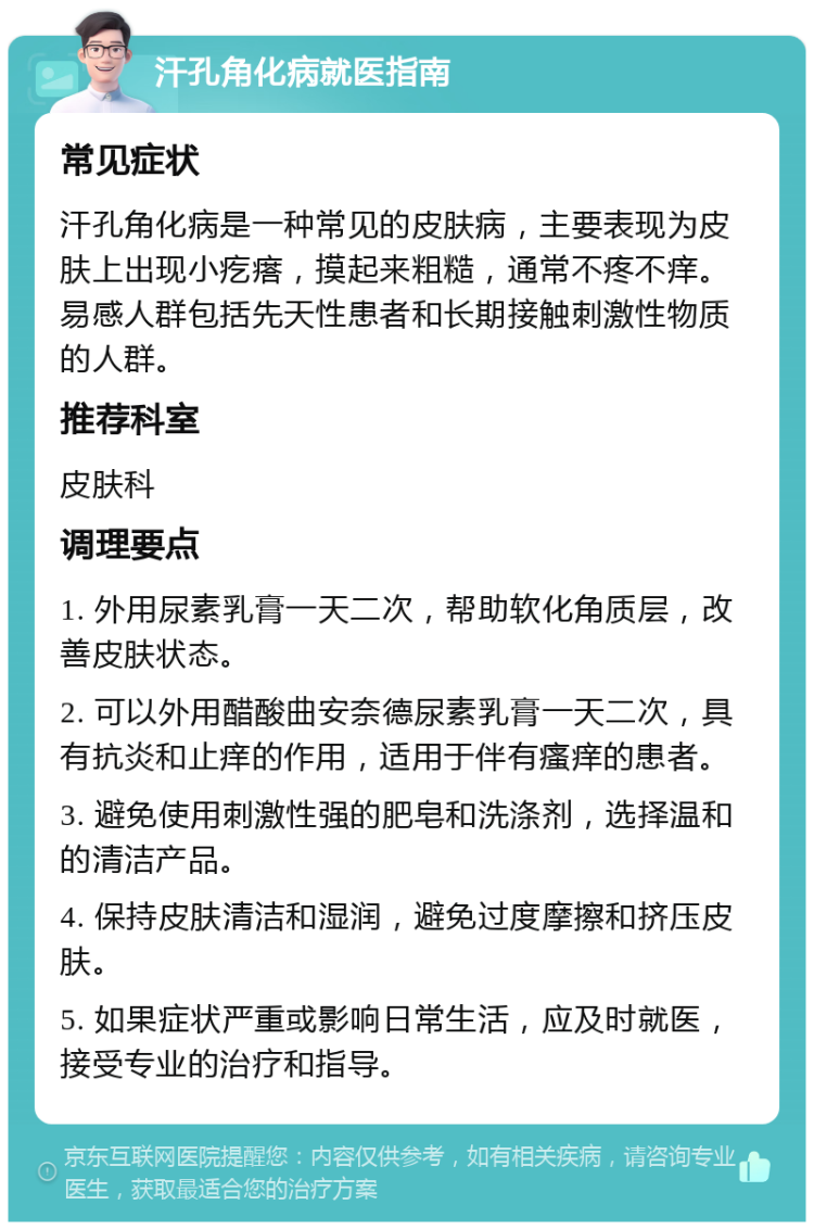 汗孔角化病就医指南 常见症状 汗孔角化病是一种常见的皮肤病，主要表现为皮肤上出现小疙瘩，摸起来粗糙，通常不疼不痒。易感人群包括先天性患者和长期接触刺激性物质的人群。 推荐科室 皮肤科 调理要点 1. 外用尿素乳膏一天二次，帮助软化角质层，改善皮肤状态。 2. 可以外用醋酸曲安奈德尿素乳膏一天二次，具有抗炎和止痒的作用，适用于伴有瘙痒的患者。 3. 避免使用刺激性强的肥皂和洗涤剂，选择温和的清洁产品。 4. 保持皮肤清洁和湿润，避免过度摩擦和挤压皮肤。 5. 如果症状严重或影响日常生活，应及时就医，接受专业的治疗和指导。