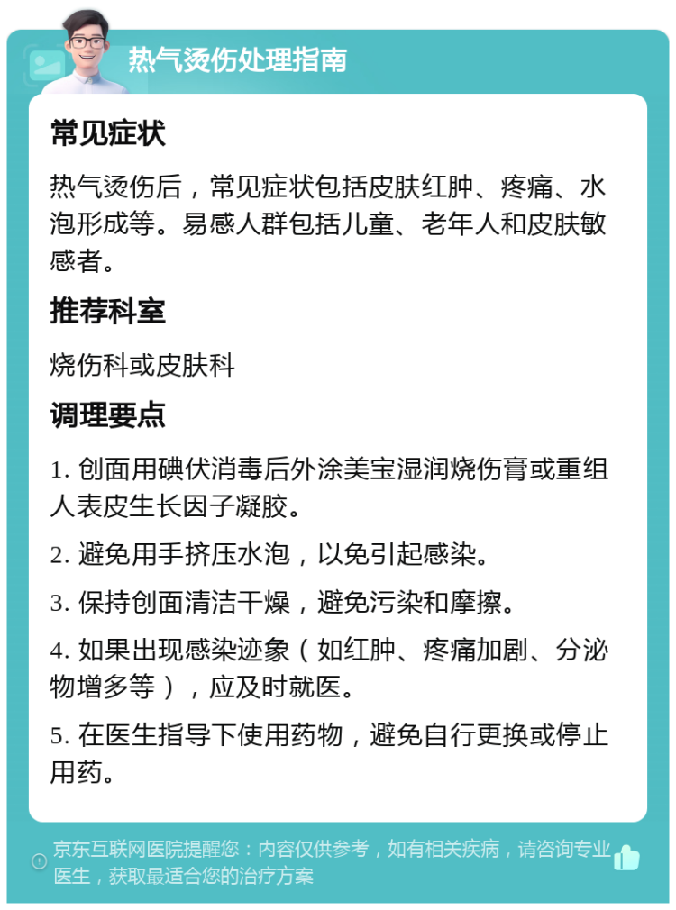 热气烫伤处理指南 常见症状 热气烫伤后，常见症状包括皮肤红肿、疼痛、水泡形成等。易感人群包括儿童、老年人和皮肤敏感者。 推荐科室 烧伤科或皮肤科 调理要点 1. 创面用碘伏消毒后外涂美宝湿润烧伤膏或重组人表皮生长因子凝胶。 2. 避免用手挤压水泡，以免引起感染。 3. 保持创面清洁干燥，避免污染和摩擦。 4. 如果出现感染迹象（如红肿、疼痛加剧、分泌物增多等），应及时就医。 5. 在医生指导下使用药物，避免自行更换或停止用药。