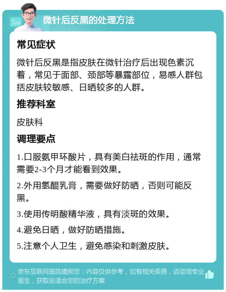 微针后反黑的处理方法 常见症状 微针后反黑是指皮肤在微针治疗后出现色素沉着，常见于面部、颈部等暴露部位，易感人群包括皮肤较敏感、日晒较多的人群。 推荐科室 皮肤科 调理要点 1.口服氨甲环酸片，具有美白祛斑的作用，通常需要2-3个月才能看到效果。 2.外用氢醌乳膏，需要做好防晒，否则可能反黑。 3.使用传明酸精华液，具有淡斑的效果。 4.避免日晒，做好防晒措施。 5.注意个人卫生，避免感染和刺激皮肤。