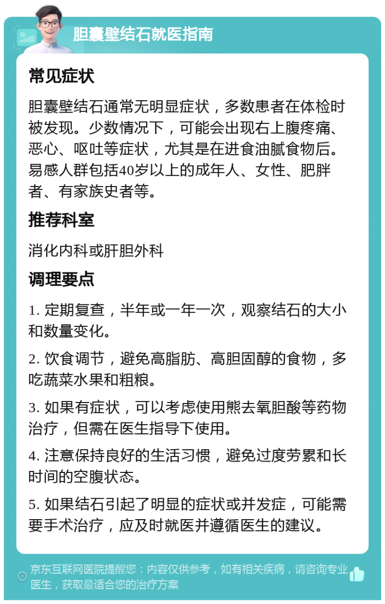 胆囊壁结石就医指南 常见症状 胆囊壁结石通常无明显症状，多数患者在体检时被发现。少数情况下，可能会出现右上腹疼痛、恶心、呕吐等症状，尤其是在进食油腻食物后。易感人群包括40岁以上的成年人、女性、肥胖者、有家族史者等。 推荐科室 消化内科或肝胆外科 调理要点 1. 定期复查，半年或一年一次，观察结石的大小和数量变化。 2. 饮食调节，避免高脂肪、高胆固醇的食物，多吃蔬菜水果和粗粮。 3. 如果有症状，可以考虑使用熊去氧胆酸等药物治疗，但需在医生指导下使用。 4. 注意保持良好的生活习惯，避免过度劳累和长时间的空腹状态。 5. 如果结石引起了明显的症状或并发症，可能需要手术治疗，应及时就医并遵循医生的建议。