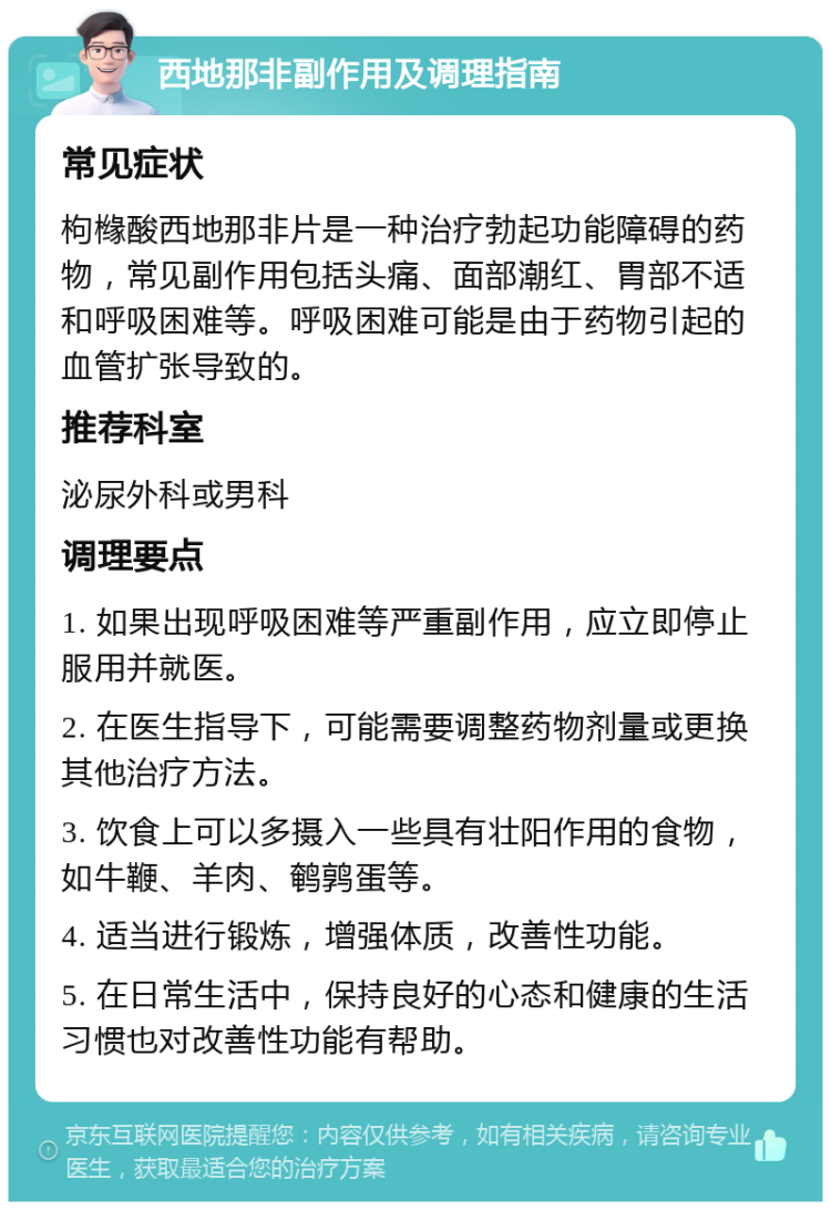 西地那非副作用及调理指南 常见症状 枸橼酸西地那非片是一种治疗勃起功能障碍的药物，常见副作用包括头痛、面部潮红、胃部不适和呼吸困难等。呼吸困难可能是由于药物引起的血管扩张导致的。 推荐科室 泌尿外科或男科 调理要点 1. 如果出现呼吸困难等严重副作用，应立即停止服用并就医。 2. 在医生指导下，可能需要调整药物剂量或更换其他治疗方法。 3. 饮食上可以多摄入一些具有壮阳作用的食物，如牛鞭、羊肉、鹌鹑蛋等。 4. 适当进行锻炼，增强体质，改善性功能。 5. 在日常生活中，保持良好的心态和健康的生活习惯也对改善性功能有帮助。