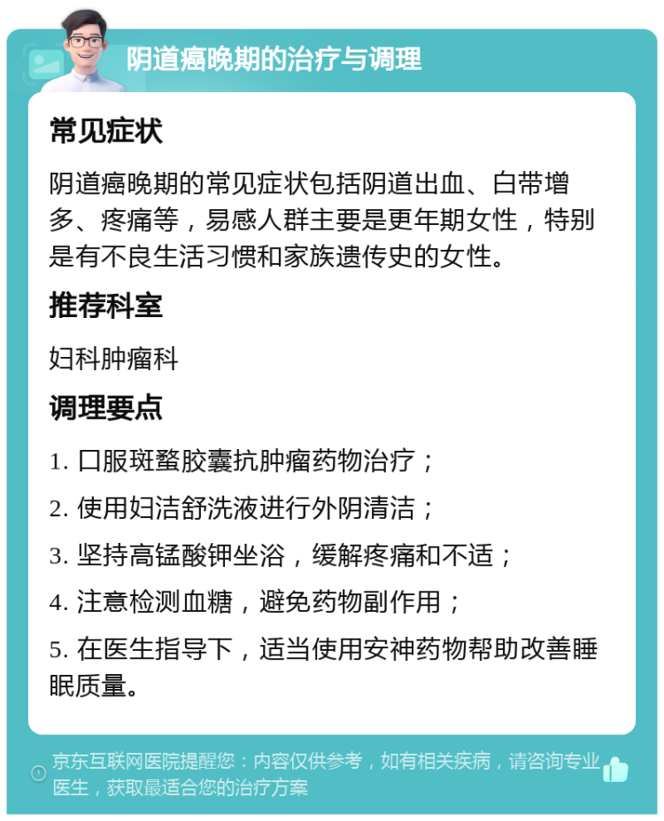 阴道癌晚期的治疗与调理 常见症状 阴道癌晚期的常见症状包括阴道出血、白带增多、疼痛等，易感人群主要是更年期女性，特别是有不良生活习惯和家族遗传史的女性。 推荐科室 妇科肿瘤科 调理要点 1. 口服斑蝥胶囊抗肿瘤药物治疗； 2. 使用妇洁舒洗液进行外阴清洁； 3. 坚持高锰酸钾坐浴，缓解疼痛和不适； 4. 注意检测血糖，避免药物副作用； 5. 在医生指导下，适当使用安神药物帮助改善睡眠质量。