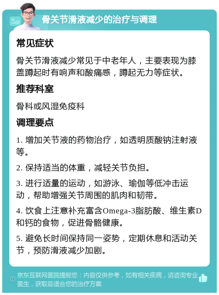 骨关节滑液减少的治疗与调理 常见症状 骨关节滑液减少常见于中老年人，主要表现为膝盖蹲起时有响声和酸痛感，蹲起无力等症状。 推荐科室 骨科或风湿免疫科 调理要点 1. 增加关节液的药物治疗，如透明质酸钠注射液等。 2. 保持适当的体重，减轻关节负担。 3. 进行适量的运动，如游泳、瑜伽等低冲击运动，帮助增强关节周围的肌肉和韧带。 4. 饮食上注意补充富含Omega-3脂肪酸、维生素D和钙的食物，促进骨骼健康。 5. 避免长时间保持同一姿势，定期休息和活动关节，预防滑液减少加剧。