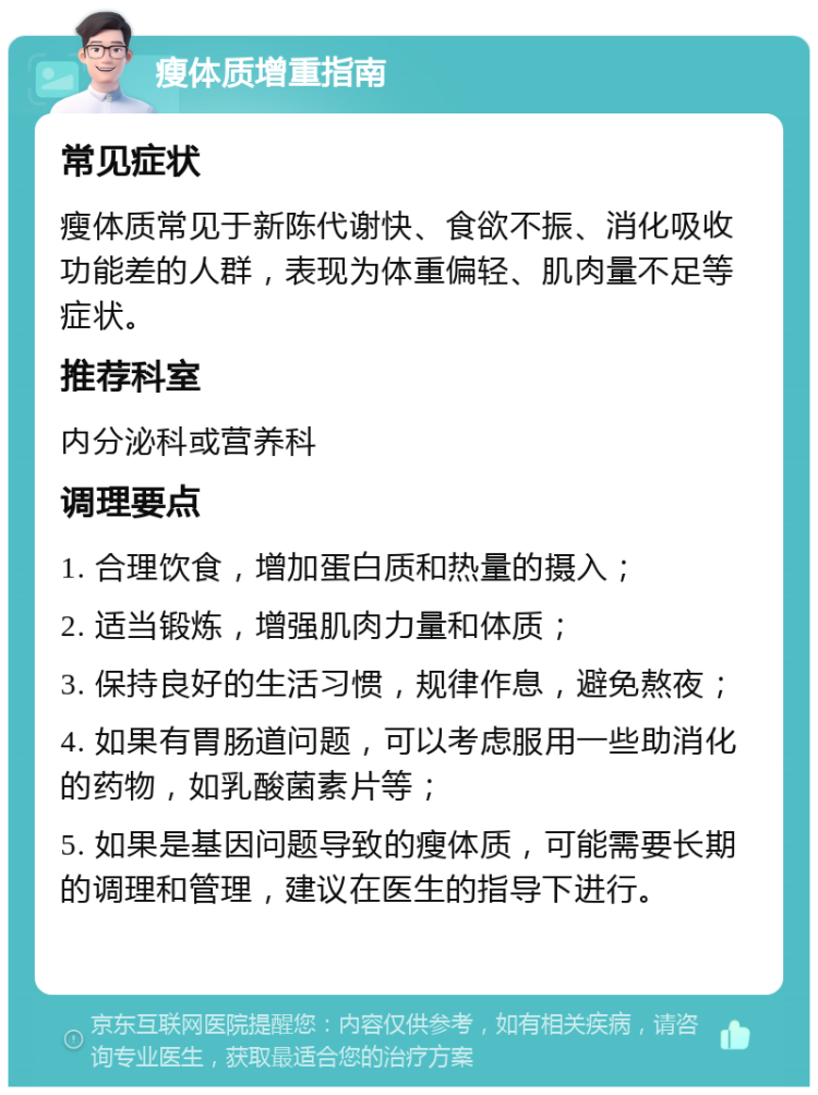 瘦体质增重指南 常见症状 瘦体质常见于新陈代谢快、食欲不振、消化吸收功能差的人群，表现为体重偏轻、肌肉量不足等症状。 推荐科室 内分泌科或营养科 调理要点 1. 合理饮食，增加蛋白质和热量的摄入； 2. 适当锻炼，增强肌肉力量和体质； 3. 保持良好的生活习惯，规律作息，避免熬夜； 4. 如果有胃肠道问题，可以考虑服用一些助消化的药物，如乳酸菌素片等； 5. 如果是基因问题导致的瘦体质，可能需要长期的调理和管理，建议在医生的指导下进行。