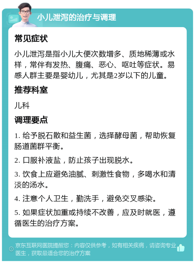 小儿泄泻的治疗与调理 常见症状 小儿泄泻是指小儿大便次数增多、质地稀薄或水样，常伴有发热、腹痛、恶心、呕吐等症状。易感人群主要是婴幼儿，尤其是2岁以下的儿童。 推荐科室 儿科 调理要点 1. 给予脱石散和益生菌，选择酵母菌，帮助恢复肠道菌群平衡。 2. 口服补液盐，防止孩子出现脱水。 3. 饮食上应避免油腻、刺激性食物，多喝水和清淡的汤水。 4. 注意个人卫生，勤洗手，避免交叉感染。 5. 如果症状加重或持续不改善，应及时就医，遵循医生的治疗方案。