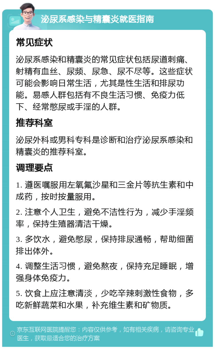 泌尿系感染与精囊炎就医指南 常见症状 泌尿系感染和精囊炎的常见症状包括尿道刺痛、射精有血丝、尿频、尿急、尿不尽等。这些症状可能会影响日常生活，尤其是性生活和排尿功能。易感人群包括有不良生活习惯、免疫力低下、经常憋尿或手淫的人群。 推荐科室 泌尿外科或男科专科是诊断和治疗泌尿系感染和精囊炎的推荐科室。 调理要点 1. 遵医嘱服用左氧氟沙星和三金片等抗生素和中成药，按时按量服用。 2. 注意个人卫生，避免不洁性行为，减少手淫频率，保持生殖器清洁干燥。 3. 多饮水，避免憋尿，保持排尿通畅，帮助细菌排出体外。 4. 调整生活习惯，避免熬夜，保持充足睡眠，增强身体免疫力。 5. 饮食上应注意清淡，少吃辛辣刺激性食物，多吃新鲜蔬菜和水果，补充维生素和矿物质。