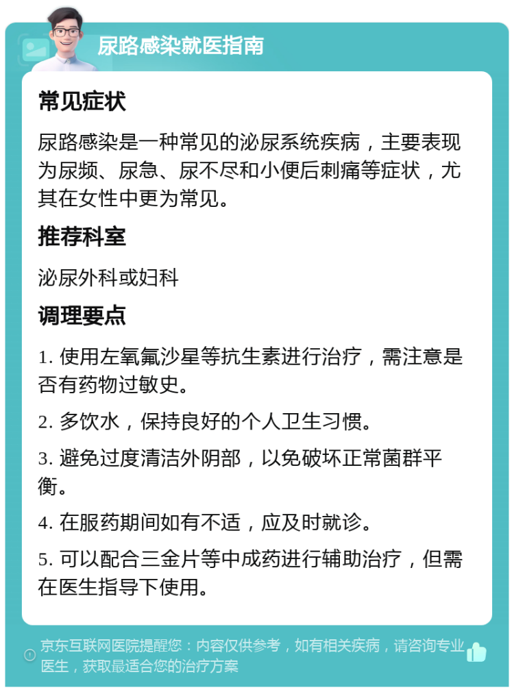 尿路感染就医指南 常见症状 尿路感染是一种常见的泌尿系统疾病，主要表现为尿频、尿急、尿不尽和小便后刺痛等症状，尤其在女性中更为常见。 推荐科室 泌尿外科或妇科 调理要点 1. 使用左氧氟沙星等抗生素进行治疗，需注意是否有药物过敏史。 2. 多饮水，保持良好的个人卫生习惯。 3. 避免过度清洁外阴部，以免破坏正常菌群平衡。 4. 在服药期间如有不适，应及时就诊。 5. 可以配合三金片等中成药进行辅助治疗，但需在医生指导下使用。