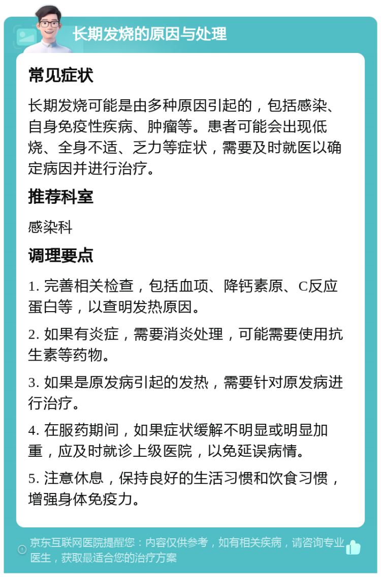 长期发烧的原因与处理 常见症状 长期发烧可能是由多种原因引起的，包括感染、自身免疫性疾病、肿瘤等。患者可能会出现低烧、全身不适、乏力等症状，需要及时就医以确定病因并进行治疗。 推荐科室 感染科 调理要点 1. 完善相关检查，包括血项、降钙素原、C反应蛋白等，以查明发热原因。 2. 如果有炎症，需要消炎处理，可能需要使用抗生素等药物。 3. 如果是原发病引起的发热，需要针对原发病进行治疗。 4. 在服药期间，如果症状缓解不明显或明显加重，应及时就诊上级医院，以免延误病情。 5. 注意休息，保持良好的生活习惯和饮食习惯，增强身体免疫力。