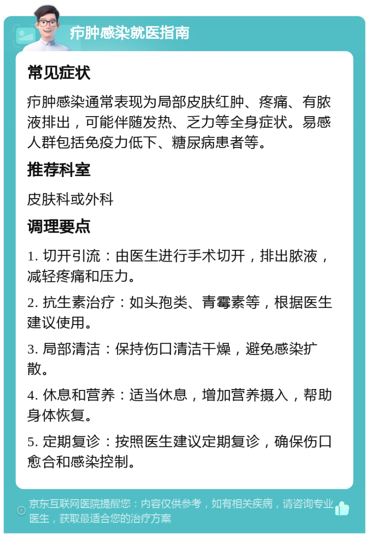 疖肿感染就医指南 常见症状 疖肿感染通常表现为局部皮肤红肿、疼痛、有脓液排出，可能伴随发热、乏力等全身症状。易感人群包括免疫力低下、糖尿病患者等。 推荐科室 皮肤科或外科 调理要点 1. 切开引流：由医生进行手术切开，排出脓液，减轻疼痛和压力。 2. 抗生素治疗：如头孢类、青霉素等，根据医生建议使用。 3. 局部清洁：保持伤口清洁干燥，避免感染扩散。 4. 休息和营养：适当休息，增加营养摄入，帮助身体恢复。 5. 定期复诊：按照医生建议定期复诊，确保伤口愈合和感染控制。