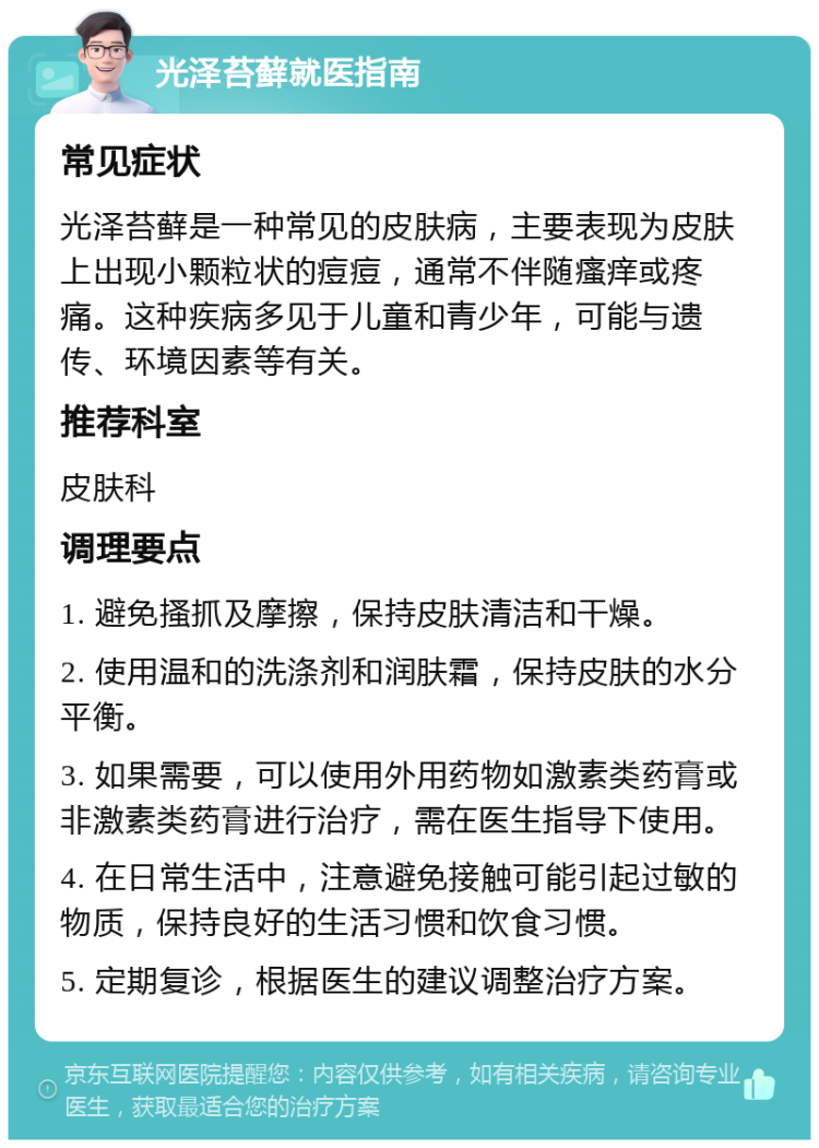 光泽苔藓就医指南 常见症状 光泽苔藓是一种常见的皮肤病，主要表现为皮肤上出现小颗粒状的痘痘，通常不伴随瘙痒或疼痛。这种疾病多见于儿童和青少年，可能与遗传、环境因素等有关。 推荐科室 皮肤科 调理要点 1. 避免搔抓及摩擦，保持皮肤清洁和干燥。 2. 使用温和的洗涤剂和润肤霜，保持皮肤的水分平衡。 3. 如果需要，可以使用外用药物如激素类药膏或非激素类药膏进行治疗，需在医生指导下使用。 4. 在日常生活中，注意避免接触可能引起过敏的物质，保持良好的生活习惯和饮食习惯。 5. 定期复诊，根据医生的建议调整治疗方案。