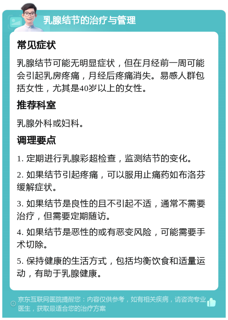 乳腺结节的治疗与管理 常见症状 乳腺结节可能无明显症状，但在月经前一周可能会引起乳房疼痛，月经后疼痛消失。易感人群包括女性，尤其是40岁以上的女性。 推荐科室 乳腺外科或妇科。 调理要点 1. 定期进行乳腺彩超检查，监测结节的变化。 2. 如果结节引起疼痛，可以服用止痛药如布洛芬缓解症状。 3. 如果结节是良性的且不引起不适，通常不需要治疗，但需要定期随访。 4. 如果结节是恶性的或有恶变风险，可能需要手术切除。 5. 保持健康的生活方式，包括均衡饮食和适量运动，有助于乳腺健康。