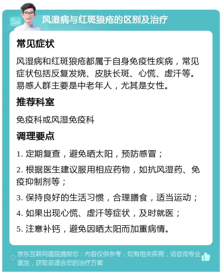 风湿病与红斑狼疮的区别及治疗 常见症状 风湿病和红斑狼疮都属于自身免疫性疾病，常见症状包括反复发烧、皮肤长斑、心慌、虚汗等。易感人群主要是中老年人，尤其是女性。 推荐科室 免疫科或风湿免疫科 调理要点 1. 定期复查，避免晒太阳，预防感冒； 2. 根据医生建议服用相应药物，如抗风湿药、免疫抑制剂等； 3. 保持良好的生活习惯，合理膳食，适当运动； 4. 如果出现心慌、虚汗等症状，及时就医； 5. 注意补钙，避免因晒太阳而加重病情。