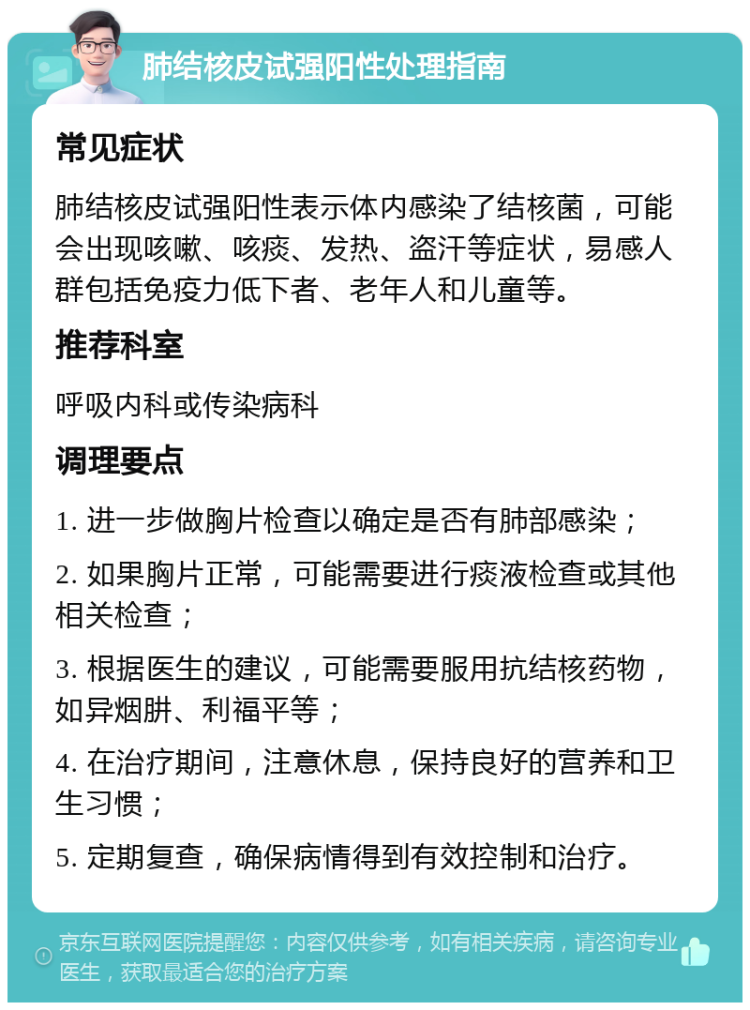 肺结核皮试强阳性处理指南 常见症状 肺结核皮试强阳性表示体内感染了结核菌，可能会出现咳嗽、咳痰、发热、盗汗等症状，易感人群包括免疫力低下者、老年人和儿童等。 推荐科室 呼吸内科或传染病科 调理要点 1. 进一步做胸片检查以确定是否有肺部感染； 2. 如果胸片正常，可能需要进行痰液检查或其他相关检查； 3. 根据医生的建议，可能需要服用抗结核药物，如异烟肼、利福平等； 4. 在治疗期间，注意休息，保持良好的营养和卫生习惯； 5. 定期复查，确保病情得到有效控制和治疗。