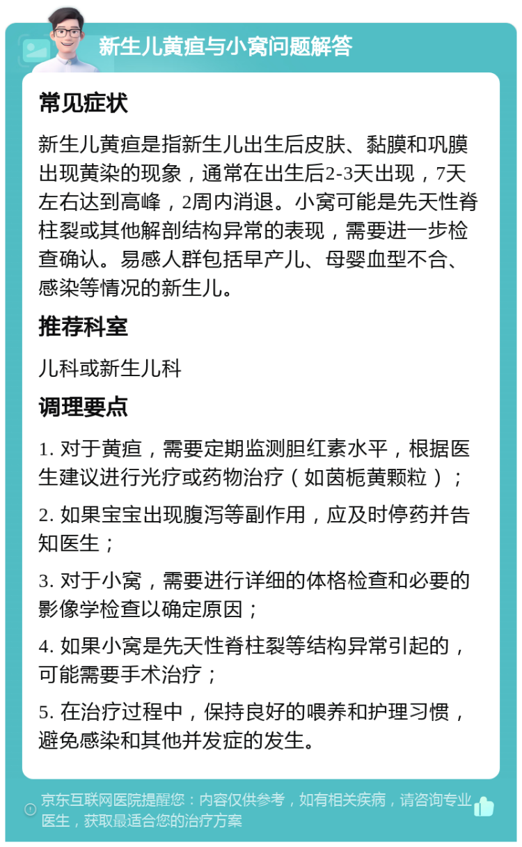 新生儿黄疸与小窝问题解答 常见症状 新生儿黄疸是指新生儿出生后皮肤、黏膜和巩膜出现黄染的现象，通常在出生后2-3天出现，7天左右达到高峰，2周内消退。小窝可能是先天性脊柱裂或其他解剖结构异常的表现，需要进一步检查确认。易感人群包括早产儿、母婴血型不合、感染等情况的新生儿。 推荐科室 儿科或新生儿科 调理要点 1. 对于黄疸，需要定期监测胆红素水平，根据医生建议进行光疗或药物治疗（如茵栀黄颗粒）； 2. 如果宝宝出现腹泻等副作用，应及时停药并告知医生； 3. 对于小窝，需要进行详细的体格检查和必要的影像学检查以确定原因； 4. 如果小窝是先天性脊柱裂等结构异常引起的，可能需要手术治疗； 5. 在治疗过程中，保持良好的喂养和护理习惯，避免感染和其他并发症的发生。