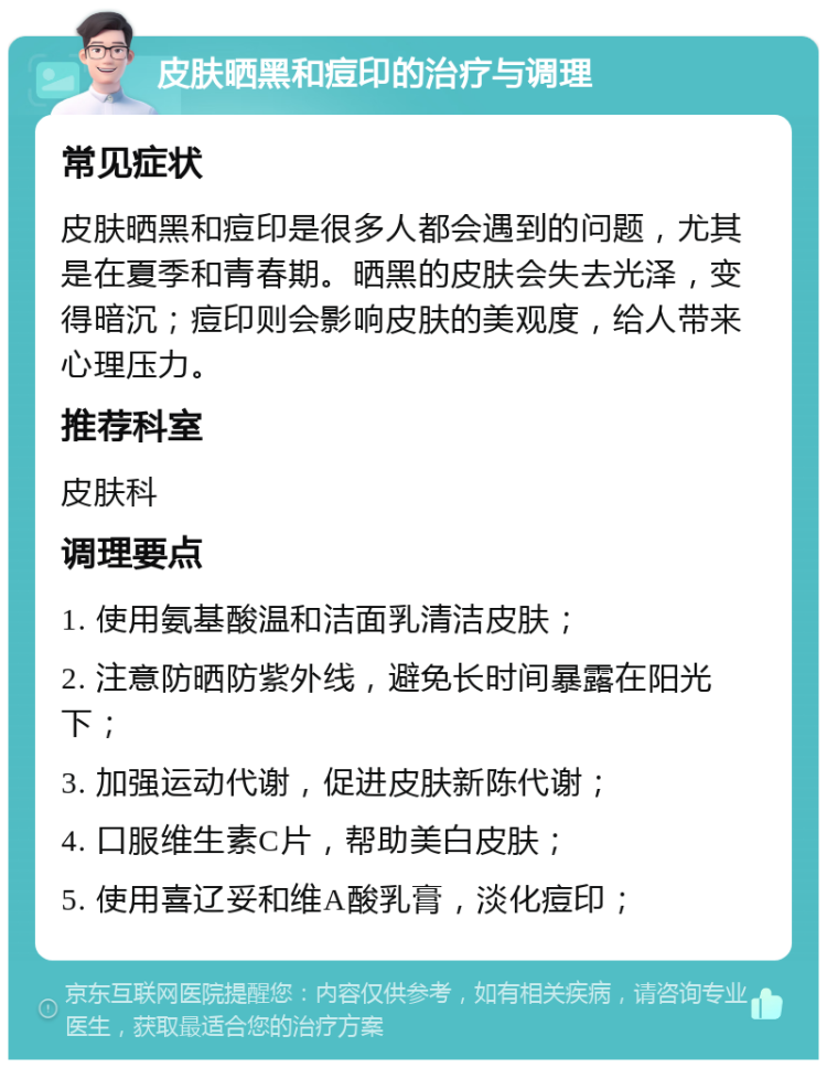 皮肤晒黑和痘印的治疗与调理 常见症状 皮肤晒黑和痘印是很多人都会遇到的问题，尤其是在夏季和青春期。晒黑的皮肤会失去光泽，变得暗沉；痘印则会影响皮肤的美观度，给人带来心理压力。 推荐科室 皮肤科 调理要点 1. 使用氨基酸温和洁面乳清洁皮肤； 2. 注意防晒防紫外线，避免长时间暴露在阳光下； 3. 加强运动代谢，促进皮肤新陈代谢； 4. 口服维生素C片，帮助美白皮肤； 5. 使用喜辽妥和维A酸乳膏，淡化痘印；