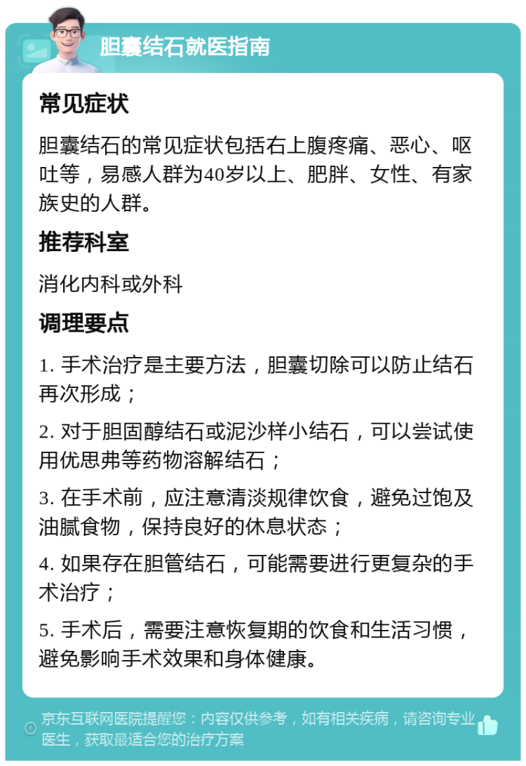 胆囊结石就医指南 常见症状 胆囊结石的常见症状包括右上腹疼痛、恶心、呕吐等，易感人群为40岁以上、肥胖、女性、有家族史的人群。 推荐科室 消化内科或外科 调理要点 1. 手术治疗是主要方法，胆囊切除可以防止结石再次形成； 2. 对于胆固醇结石或泥沙样小结石，可以尝试使用优思弗等药物溶解结石； 3. 在手术前，应注意清淡规律饮食，避免过饱及油腻食物，保持良好的休息状态； 4. 如果存在胆管结石，可能需要进行更复杂的手术治疗； 5. 手术后，需要注意恢复期的饮食和生活习惯，避免影响手术效果和身体健康。