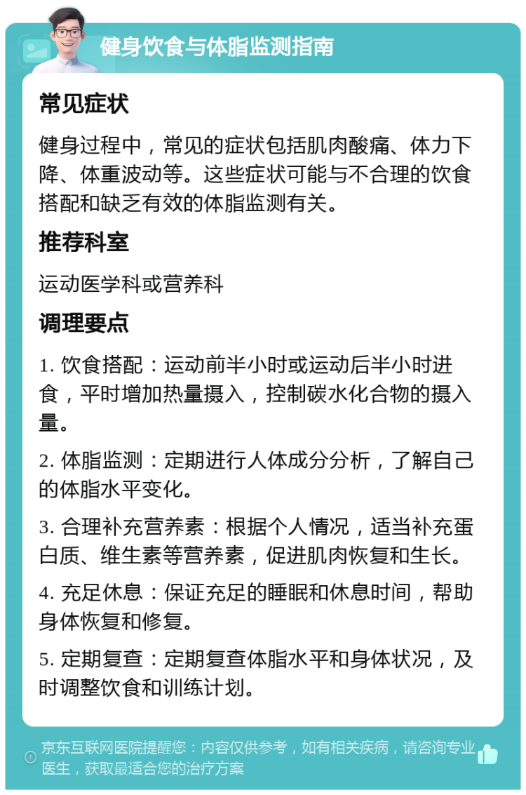 健身饮食与体脂监测指南 常见症状 健身过程中，常见的症状包括肌肉酸痛、体力下降、体重波动等。这些症状可能与不合理的饮食搭配和缺乏有效的体脂监测有关。 推荐科室 运动医学科或营养科 调理要点 1. 饮食搭配：运动前半小时或运动后半小时进食，平时增加热量摄入，控制碳水化合物的摄入量。 2. 体脂监测：定期进行人体成分分析，了解自己的体脂水平变化。 3. 合理补充营养素：根据个人情况，适当补充蛋白质、维生素等营养素，促进肌肉恢复和生长。 4. 充足休息：保证充足的睡眠和休息时间，帮助身体恢复和修复。 5. 定期复查：定期复查体脂水平和身体状况，及时调整饮食和训练计划。