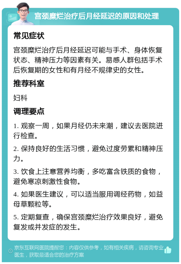 宫颈糜烂治疗后月经延迟的原因和处理 常见症状 宫颈糜烂治疗后月经延迟可能与手术、身体恢复状态、精神压力等因素有关。易感人群包括手术后恢复期的女性和有月经不规律史的女性。 推荐科室 妇科 调理要点 1. 观察一周，如果月经仍未来潮，建议去医院进行检查。 2. 保持良好的生活习惯，避免过度劳累和精神压力。 3. 饮食上注意营养均衡，多吃富含铁质的食物，避免寒凉刺激性食物。 4. 如果医生建议，可以适当服用调经药物，如益母草颗粒等。 5. 定期复查，确保宫颈糜烂治疗效果良好，避免复发或并发症的发生。