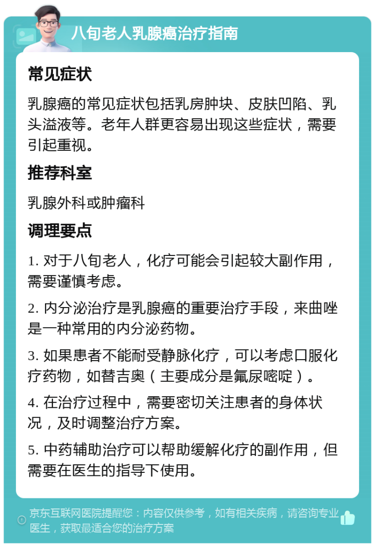 八旬老人乳腺癌治疗指南 常见症状 乳腺癌的常见症状包括乳房肿块、皮肤凹陷、乳头溢液等。老年人群更容易出现这些症状，需要引起重视。 推荐科室 乳腺外科或肿瘤科 调理要点 1. 对于八旬老人，化疗可能会引起较大副作用，需要谨慎考虑。 2. 内分泌治疗是乳腺癌的重要治疗手段，来曲唑是一种常用的内分泌药物。 3. 如果患者不能耐受静脉化疗，可以考虑口服化疗药物，如替吉奥（主要成分是氟尿嘧啶）。 4. 在治疗过程中，需要密切关注患者的身体状况，及时调整治疗方案。 5. 中药辅助治疗可以帮助缓解化疗的副作用，但需要在医生的指导下使用。