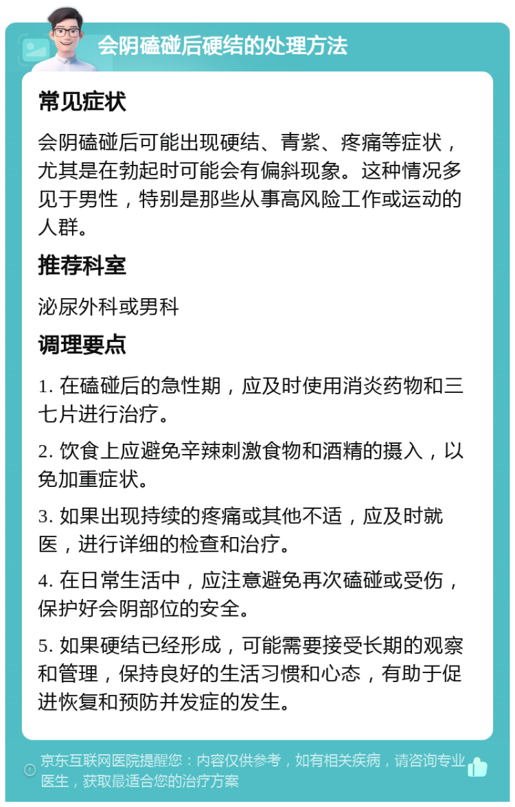 会阴磕碰后硬结的处理方法 常见症状 会阴磕碰后可能出现硬结、青紫、疼痛等症状，尤其是在勃起时可能会有偏斜现象。这种情况多见于男性，特别是那些从事高风险工作或运动的人群。 推荐科室 泌尿外科或男科 调理要点 1. 在磕碰后的急性期，应及时使用消炎药物和三七片进行治疗。 2. 饮食上应避免辛辣刺激食物和酒精的摄入，以免加重症状。 3. 如果出现持续的疼痛或其他不适，应及时就医，进行详细的检查和治疗。 4. 在日常生活中，应注意避免再次磕碰或受伤，保护好会阴部位的安全。 5. 如果硬结已经形成，可能需要接受长期的观察和管理，保持良好的生活习惯和心态，有助于促进恢复和预防并发症的发生。