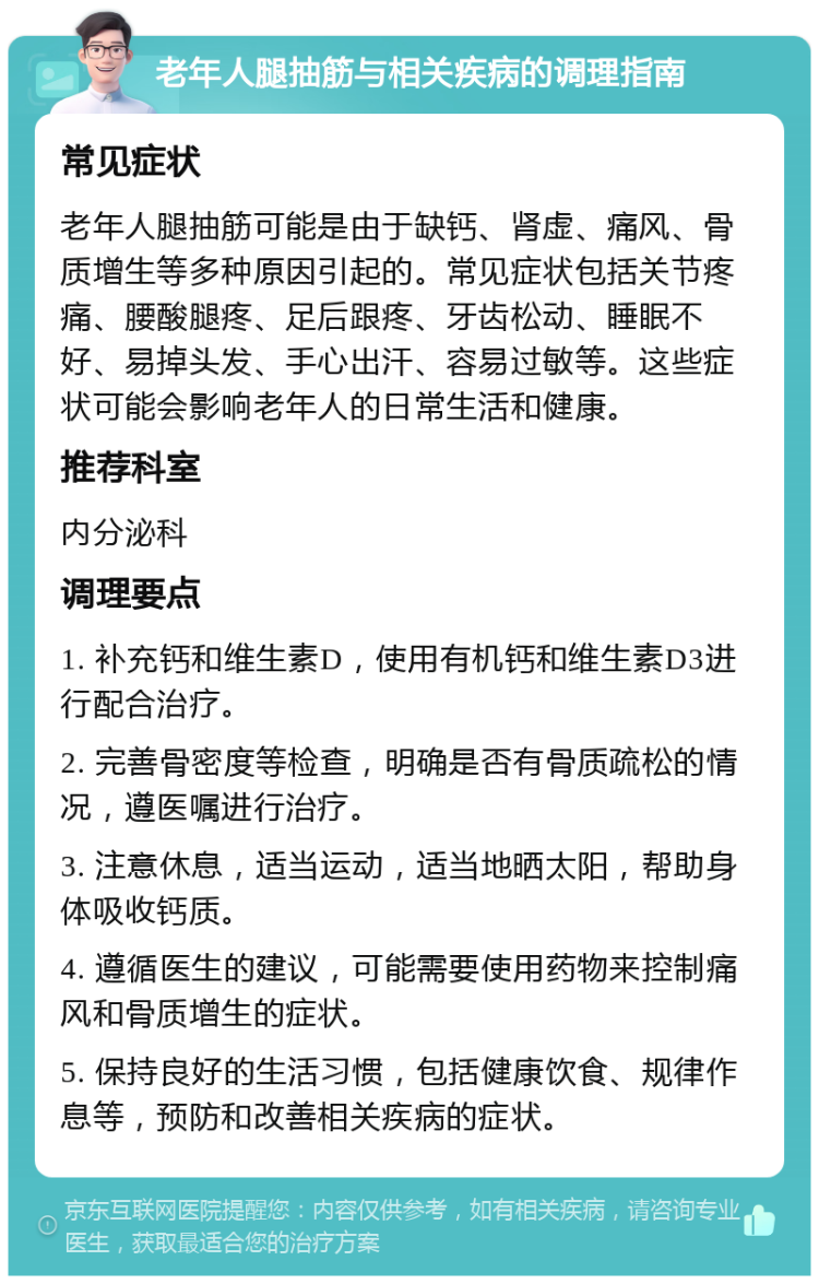 老年人腿抽筋与相关疾病的调理指南 常见症状 老年人腿抽筋可能是由于缺钙、肾虚、痛风、骨质增生等多种原因引起的。常见症状包括关节疼痛、腰酸腿疼、足后跟疼、牙齿松动、睡眠不好、易掉头发、手心出汗、容易过敏等。这些症状可能会影响老年人的日常生活和健康。 推荐科室 内分泌科 调理要点 1. 补充钙和维生素D，使用有机钙和维生素D3进行配合治疗。 2. 完善骨密度等检查，明确是否有骨质疏松的情况，遵医嘱进行治疗。 3. 注意休息，适当运动，适当地晒太阳，帮助身体吸收钙质。 4. 遵循医生的建议，可能需要使用药物来控制痛风和骨质增生的症状。 5. 保持良好的生活习惯，包括健康饮食、规律作息等，预防和改善相关疾病的症状。