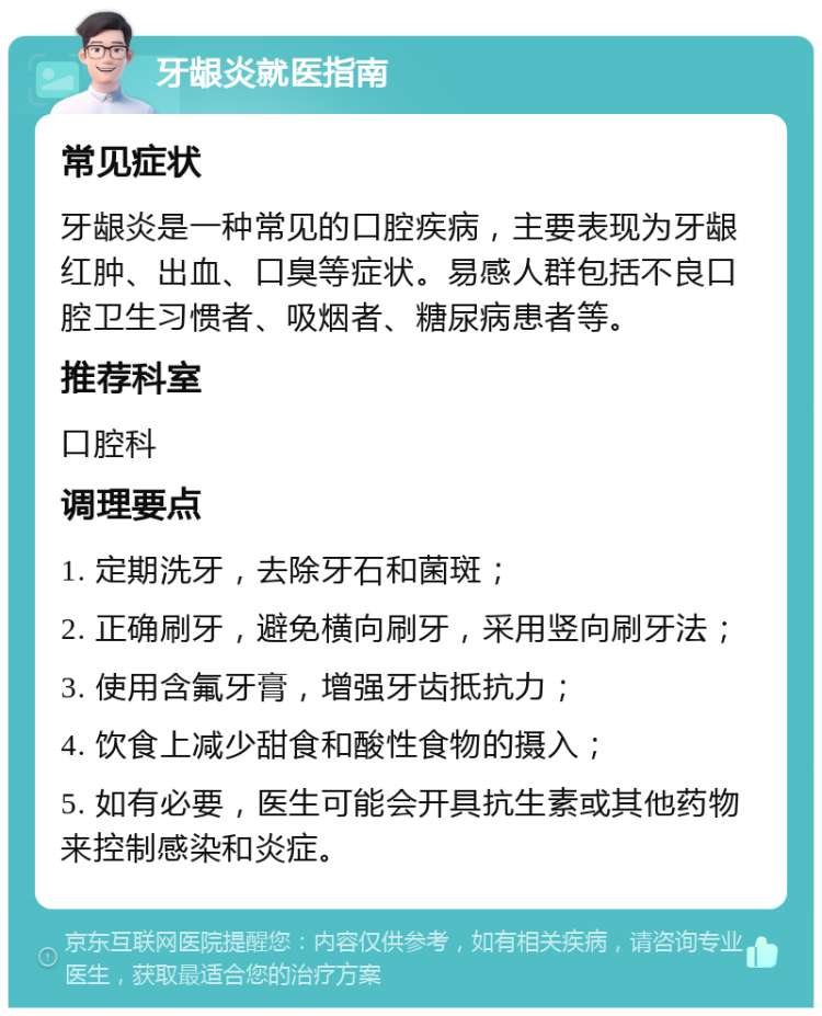 牙龈炎就医指南 常见症状 牙龈炎是一种常见的口腔疾病，主要表现为牙龈红肿、出血、口臭等症状。易感人群包括不良口腔卫生习惯者、吸烟者、糖尿病患者等。 推荐科室 口腔科 调理要点 1. 定期洗牙，去除牙石和菌斑； 2. 正确刷牙，避免横向刷牙，采用竖向刷牙法； 3. 使用含氟牙膏，增强牙齿抵抗力； 4. 饮食上减少甜食和酸性食物的摄入； 5. 如有必要，医生可能会开具抗生素或其他药物来控制感染和炎症。